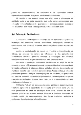 juvenil    no    desenvolvimento    da    autonomia       e    da       capacidade    autoral,
importantíssimos para a atuação na sociedade contemporânea.
      O caminho a ser seguido requer um olhar sobre a diversidade da
realidade social e de cada estudante, que tenha como compromisso uma
educação com qualidade social e que reconheça as necessidades e os desejos
dos estudantes com vistas a assegurar sua permanência com êxito.



8.4. Educação Profissional:

      A sociedade contemporânea encontra-se em constantes e profundas
mudanças nas dimensões sociais, econômicas, tecnológicas, ambientais,
dentre outras, que implicam inúmeras transformações na prática social e no
trabalho.
      Assim, a reestruturação do mundo do trabalho, a intensificação da
ciência,    os   avanços     no   campo   da   informação           e    das   comunicações
demandaram        reformas    pontuais    voltadas    à       adequação        dos   sistemas
educacionais às novas exigências colocadas pela sociedade atual.
      No Brasil, a educação profissional fortaleceu-se ao longo do século
passado e, com a LDB, progressivamente vem consolidando a incorporação da
formação profissional à educação básica voltada a atender às demandas do
mundo do trabalho e da sociedade contemporânea. Nesse sentido, a educação
profissional passou a compor a formação geral do estudante, na perspectiva
de, além de promover sua formação propedêutica, também prepará-lo para o
exercício de profissões técnicas, bem como para a continuidade de seus
estudos em nível superior.
      O Distrito Federal, em consonância com a política de desenvolvimento
brasileiro, apresenta a modalidade de educação profi ssional como uma de
suas prioridades na área de educação. Para tanto, coaduna-se com as
políticas públicas do Governo Federal voltadas a promover condições de
inclusão social, de desenvolvimento das forças produtivas regionais e
nacionais e de redução das vulnerabilidades.


                                                                                            75
 