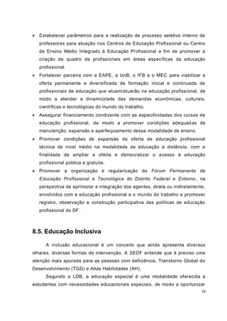    Estabelecer parâmetros para a realização de processo seletivo interno de
    professores para atuação nos Centros de Educação Profissional ou Centro
    de Ensino Médio Integrado à Educação Profissional a fim de promover a
    criação de quadro de profissionais em áreas específicas da educação
    profissional.
   Fortalecer parceria com a EAPE, a UnB, o IFB e o MEC para viabilizar a
    oferta permanente e diversificada de formação inicial e continuada de
    profissionais de educação que atuam/atuarão na educação profissional, de
    modo a atender a dinamicidade das demandas econômicas, culturais,
    científicas e tecnológicas do mundo do trabalho.
   Assegurar financiamento condizente com as especificidades dos cursos de
    educação profissional, de modo a promover condições adequad as de
    manutenção, expansão e aperfeiçoamento dessa modalidade de ensino.
   Promover condições de expansão da oferta de educação profissional
    técnica de nível médio na modalidade de educação a distância, com a
    finalidade de ampliar a oferta e democratizar o a cesso à educação
    profissional pública e gratuita.
   Promover a organização e regularização do Fórum Permanente de
    Educação Profissional e Tecnológica do Distrito Federal e Entorno , na
    perspectiva de aprimorar a integração dos agentes, direta ou indiretamente ,
    envolvidos com a educação profissional e o mundo do trabalho e promover
    registro, observação e construção participativa das políticas de educação
    profissional do DF.



8.5. Educação Inclusiva

       A inclusão educacional é um conceito que ainda apresenta diversos
olhares, diversas formas de intervenção. A SEDF entende que é preciso uma
atenção mais apurada para as pessoas com deficiência, Transtorno Global do
Desenvolvimento (TGD) e Altas Habilidades (AH).
       Segundo a LDB, a educação especial é uma modalidade oferecida a
estudantes com necessidades educacionais especiais, de modo a oportunizar
                                                                              79
 