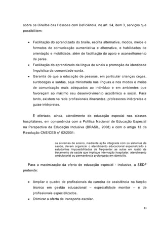 sobre os Direitos das Pessoas com Deficiência, no art. 24, item 3, serviços que
possibilitem:


      Facilitação do aprendizado do braile, escrita alternativa, modos, meios e
       formatos de comunicação aumentativa e alternativa, e habilidades de
       orientação e mobilidade, além de facilitação do apoio e aconselhamento
       de pares.
      Facilitação do aprendizado da língua de sinais e promoção da identidade
       linguística da comunidade surda.
      Garantia de que a educação de pessoas, em particular crianças cegas,
       surdocegas e surdas, seja ministrada nas línguas e nos modos e meios
       de comunicação mais adequados ao indivíduo e em ambientes que
       favoreçam ao máximo seu desenvolvimento acadêmico e social. Para
       tanto, existem na rede profissionais itinerantes, professores intérpretes e
       guias-intérpretes.


       É ofertado, ainda, atendimento de educação especial nas classes
hospitalares, em consonância com a Política Nacional de Educação Especial
na Perspectiva da Educação Inclusiva (BRASIL, 2008) e com o artigo 13 da
Resolução CNE/CEB n° 02/2001:


                     os sistemas de ensino, mediante ação integrada com os sistemas de
                     saúde, devem organizar o atendimento educacional especializado a
                     estudantes impossibilitados de frequentar as aulas em razão de
                     tratamento de saúde que implique internação hospitalar, atendimento
                     ambulatorial ou permanência prolongada em domicílio.


   Para a maximização da oferta de educação especial - inclusiva, a SEDF
pretende:


      Ampliar o quadro de profissionais da carreira de assistência na função
       técnico em gestão educacional – especialidade monitor – e de
       profissionais especializados.
      Otimizar a oferta de transporte escolar.

                                                                                      81
 