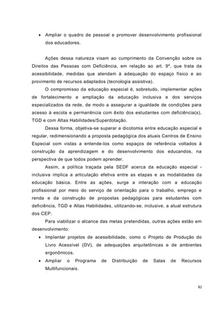    Ampliar o quadro de pessoal e promover desenvolvimento profissional
       dos educadores.


       Ações dessa natureza visam ao cumprimento da Convenção sobre os
Direitos das Pessoas com Deficiência, em relação ao art. 9º, que trata da
acessibilidade, medidas que atendam à adequação do espaço físico e ao
provimento de recursos adaptados (tecnologia assistiva).
       O compromisso da educação especial é, sobretudo, implementar ações
de fortalecimento e ampliação da educação inclusiva e dos serviços
especializados da rede, de modo a assegurar a igualdade de condições para
acesso à escola e permanência com êxito dos estudantes com deficiência(s),
TGD e com Altas Habilidades/Superdotação.
       Dessa forma, objetiva-se superar a dicotomia entre educação especial e
regular, redimensionando a proposta pedagógica dos atuais Centros de Ensino
Especial com vistas a entende-los como espaços de referência voltados à
construção da aprendizagem e do desenvolvimento dos educandos, na
perspectiva de que todos podem aprender.
       Assim, a política traçada pela SEDF acerca da educação especial -
inclusiva implica a articulação efetiva entre as etapas e as modalidades da
educação básica. Entre as ações, surge a interação com a educação
profissional por meio do serviço de orientação para o trabalho, emprego e
renda e da construção de propostas pedagógicas para estudantes com
deficiência, TGD e Altas Habilidades, utilizando-se, inclusive, a atual estrutura
dos CEP.
       Para viabilizar o alcance das metas pretendidas, outras ações estão em
desenvolvimento:
      Implantar projetos de acessibilidade, como o Projeto de Produção do
       Livro Acessível (DV), de adequações arquitetônicas e de ambientes
       ergonômicos.
      Ampliar   o    Programa   de   Distribuição   de   Salas   de   Recursos
       Multifuncionais.



                                                                               82
 