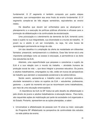 fundamental. O 2º segmento é também composto por quatro etapas
semestrais, que correspondem aos anos finais do ensino fundamental. O 3º
segmento compõe-se de três etapas semestrais, equivalentes ao ensino
médio.
      Há desafios que devem ser enfrentados para se alcançar em o
planejamento e a execução de políticas públicas eficientes e eficazes para a
promoção da alfabetização e da continuidade da escolarização.
      Uma provocação é o atendimento da demanda da EJA, tomando como
base o sujeito na sua integralidade, sua diversidade e o mundo do trabalho. O
jovem ou o adulto é um ser incompleto, ou seja, há uma busca de
aprendizagem permanente ao longo da vida.
      Um dos desafios é a ampliação da oferta da modalidade em diferentes
formatos: presencial, semipresencial e a distância. Esse fato tornar -se-á uma
importante estratégia rumo ao acesso à educação, à permanência e ao êxito
dos estudantes da EJA.
      Ademais, uma especificidade que perpassa e caracteriza o sujeito da
EJA é a sua relação com o mundo do trabalho – atividade humana de
produção social da vida –, que deve integrar o processo educativo. Os jovens
e adultos trabalhadores, empregados ou não, estão em busca de perspectivas
de trabalho que atendam a necessidade existencial e de sobrevivência.
      Sendo assim, apresenta-se o trabalho como um princípio educativo,
atividade necessária a todos os sujeitos da EJA – estudantes, professores,
gestores –, a partir do momento em que se reconhecem como trabalhadores,
por meio de uma educação emancipadora.
         A importância da EJA no DF traduz-se pelo desafio da alfabetização e
pelo direito de jovens e adultos trabalhadores à educação básica. Para tanto,
são requeridas ações de mobilização por parte da sociedade civil organizada e
do Estado. Portanto, apresentam-se as ações planejadas, a saber:


 Universalizar a alfabetização de pessoas com 15 anos ou mais: execução
  do Programa DF Alfabetizado na perspectiva de continuidade dos estudos
  na rede pública de ensino.

                                                                            85
 