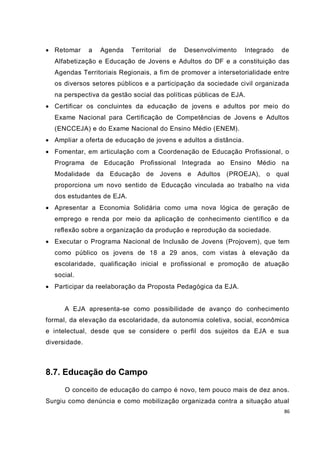  Retomar      a   Agenda   Territorial   de   Desenvolvimento    Integrado   de
  Alfabetização e Educação de Jovens e Adultos do DF e a constituição das
  Agendas Territoriais Regionais, a fim de promover a intersetorialidade entre
  os diversos setores públicos e a participação da sociedade civil organizada
  na perspectiva da gestão social das políticas públicas de EJA.
 Certificar os concluintes da educação de jovens e adultos por meio do
  Exame Nacional para Certificação de Competências de Jovens e Adultos
  (ENCCEJA) e do Exame Nacional do Ensino Médio (ENEM).
 Ampliar a oferta de educação de jovens e adultos a distância.
 Fomentar, em articulação com a Coordenação de Educação Profissional, o
  Programa de Educação Profissional Integrada ao Ensino Médio na
  Modalidade da Educação de Jovens e Adultos (PROEJA), o qual
  proporciona um novo sentido de Educação vinculada ao trabalho na vida
  dos estudantes de EJA.
 Apresentar a Economia Solidária como uma nova lógica de geração de
  emprego e renda por meio da aplicação de conhecimento científico e da
  reflexão sobre a organização da produção e reprodução da sociedade.
 Executar o Programa Nacional de Inclusão de Jovens (Projovem), que tem
  como público os jovens de 18 a 29 anos, com vistas à elevação da
  escolaridade, qualificação inicial e profissional e promoção de atuação
  social.
 Participar da reelaboração da Proposta Pedagógica da EJA.


      A EJA apresenta-se como possibilidade de avanço do conhecimento
formal, da elevação da escolaridade, da autonomia coletiva, social, econômica
e intelectual, desde que se considere o perfil dos sujeitos da EJA e sua
diversidade.



8.7. Educação do Campo
      O conceito de educação do campo é novo, tem pouco mais de dez anos.
Surgiu como denúncia e como mobilização organizada contra a situação atual
                                                                              86
 