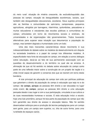 do meio rural: situação de miséria crescente, de exclusão/expulsão das
pessoas do campo; situação de desigualdades econômicas, sociais, que
também são desigualdades educacionais, escolares. Seus sujeitos principais
são as famílias e comunidades de sem-terra, camponeses, pequenos
agricultores, atingidos por barragens, ribeirinhos, quilombolas, pescadores e
muitos educadores e estudantes das escolas públicas e comunitárias do
campo,      articulados   em torno   de   movimentos   sociais e   sindicais,   de
universidades e de organizações não governamentais. Todos buscando
alternativas para superar essa situação que desumaniza a população do
campo, mas também degrada a humanidade como um todo.
      Uma das mais marcantes características desse movimento é sua
indissociabilidade do debate sobre os modelos de desenvolvimento em disputa
na sociedade brasileira e o papel do campo nos diferentes modelos. A
especificidade mais forte da educação do campo, em relação a outros diálogos
sobre educação, deve-se ao fato de sua permanente associação com as
questões do desenvolvimento e do território no qual ele se enraíza. A
afirmação de que só há sentido no debate sobre educação do campo como
parte de uma reflexão maior sobre a construção de um projeto de nação é o
chão inicial capaz de garantir o consenso dos que se reúnem em torno desta
bandeira.
      A luta principal da educação do campo tem sido por políticas públicas
que garantam o direito da população do campo à educação que seja no e do
campo: no campo, porque as pessoas têm direito a ser educadas no lugar
onde vivem; do campo, porque as pessoas têm direito a uma educação
pensada desde o seu lugar e com a sua participação, vinculada à sua cultura e
às suas necessidades humanas e sociais. E esta educação inclui a escola:
hoje uma luta prioritária, porque há boa parte da população do campo que não
tem garantido seu direito de acesso à educação básica. Não há sentido
desencadear esforços para a produção de teorias pedagógicas para um c ampo
sem gente, para um campo sem sujeitos, ou, dito de outra forma, para uma
ruralidade de espaços vazios.



                                                                                87
 