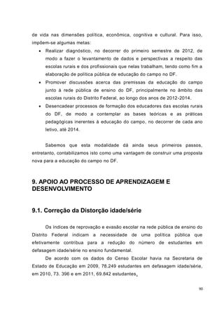 de vida nas dimensões política, econômica, cognitiva e cultural. Para isso,
impõem-se algumas metas:
     Realizar diagnóstico, no decorrer do primeiro semestre de 2012, de
      modo a fazer o levantamento de dados e perspectivas a respeito das
      escolas rurais e dos profissionais que nelas trabalham, tendo como fim a
      elaboração de política pública de educação do campo no DF.
     Promover discussões acerca das premissas da educação do campo
      junto à rede pública de ensino do DF, principalmente no âmbito das
      escolas rurais do Distrito Federal, ao longo dos anos de 2012-2014.
     Desencadear processos de formação dos educadores das escolas rurais
      do DF, de modo a contemplar as bases teóricas e as práticas
      pedagógicas inerentes à educação do campo, no decorrer de cada ano
      letivo, até 2014.


      Sabemos que esta modalidade dá ainda seus primeiros passos,
entretanto, contabilizamos isto como uma vantagem de construir uma proposta
nova para a educação do campo no DF.



9. APOIO AO PROCESSO DE APRENDIZAGEM E
DESENVOLVIMENTO


9.1. Correção da Distorção idade/série

      Os índices de reprovação e evasão escolar na rede pública de ensino do
Distrito Federal indicam a     necessidade   de   uma   política   pública que
efetivamente contribua para a redução do número de estudantes em
defasagem idade/série no ensino fundamental.
      De acordo com os dados do Censo Escolar havia na Secretaria de
Estado de Educação em 2009, 78.249 estudantes em defasagem idade/série,
em 2010, 73. 396 e em 2011, 69.842 estudantes.


                                                                            90
 