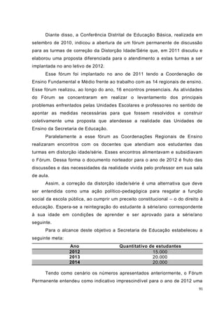 Diante disso, a Conferência Distrital de Educação Básica, realizada em
setembro de 2010, indicou a abertura de um fórum permanente de discussão
para as turmas de correção da Distorção Idade/Série que, em 2011 discutiu e
elaborou uma proposta diferenciada para o atendimento a estas turmas a ser
implantada no ano letivo de 2012.
      Esse fórum foi implantado no ano de 2011 tendo a Coordenação de
Ensino Fundamental e Médio frente ao trabalho com as 14 regionais de ensino.
Esse fórum realizou, ao longo do ano, 16 encontros presenciais. As atividades
do Fórum se concentraram em realizar o levantamento dos principais
problemas enfrentados pelas Unidades Escolares e professores no sentido de
apontar as medidas necessárias para que fossem resolvidos e construir
coletivamente uma proposta que atendesse a realidade das Unidades de
Ensino da Secretaria de Educação.
      Paralelamente a esse fórum as Coordenações Regionais de Ensino
realizaram encontros com os docentes que atendiam aos estudantes das
turmas em distorção idade/série. Esses encontros alimentavam e subsidiavam
o Fórum. Dessa forma o documento norteador para o ano de 2012 é fruto das
discussões e das necessidades da realidade vivida pelo professor em sua sala
de aula.
      Assim, a correção da distorção idade/série é uma alternativa que deve
ser entendida como uma ação político-pedagógica para resgatar a função
social da escola pública, ao cumprir um preceito constitucional – o do direito à
educação. Espera-se a reintegração do estudante à série/ano correspondente
à sua idade em condições de aprender e ser aprovado para a série/ano
seguinte.
      Para o alcance deste objetivo a Secretaria de Educação estabeleceu a
seguinte meta:
                 Ano                     Quantitativo de estudantes
                 2012                                  15.000
                 2013                                  20.000
                 2014                                  20.000

      Tendo como cenário os números apresentados anteriormente, o Fórum
Permanente entendeu como indicativo imprescindível para o ano de 2012 uma
                                                                              91
 