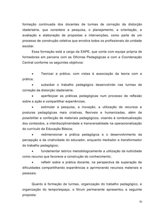 formação continuada dos docentes de turmas de correção da distorção
idade/série, que considere a pesquisa, o planejamento, a orientação, a
avaliação e elaboração de propostas e intervenções, como parte de um
processo de construção coletiva que envolva todos os profissionais da unidade
escolar.
      Essa formação está a cargo da EAPE, que conta com equipe própria de
formadores em parceria com as Oficinas Pedagógicas e com a Coordenação
Central conforme os seguintes objetivos:


           Teorizar a prática, com vistas à associação da teoria com a
prática;
           subsidiar o trabalho pedagógico desenvolvido nas turmas de
correção da distorção idade/série;
           aperfeiçoar as práticas pedagógicas num processo de reflexão
sobre a ação e compartilhar experiências;
           estimular a pesquisa, a inovação, a utilização de recursos e
posturas pedagógicas mais criativas, flexíveis e humanizadas, além de
possibilitar a confecção de materiais pedagógicos, visando à contextualização
dos conteúdos, a interdisciplinaridade e transversalidade na operacionalização
do currículo da Educação Básica;
           redimensionar a prática pedagógica e o desenvolvimento da
percepção e da criatividade do educador, enquanto mediador e transformador
do trabalho pedagógico;
           fundamentar teórico metodologicamente a utilização da ludicidade
como recurso que favorece a construção do conhecimento;
           refletir sobre a prática docente, na perspectiva de superação de
dificuldades compartilhando experiências e aprimorando recursos materiais e
pessoais.


      Quanto à formação de turmas, organização do trabalho pedagógico, e
organização do tempo/espaço, o fórum permanente apresentou a seguinte
proposta:

                                                                            92
 
