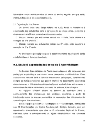 idade/série serão redirecionados da série do ensino regular em que estão
matriculados para o bloco correspondente.


2.1 Organização dos Blocos:
      Os blocos terão uma carga horária de 1.000 horas e referem-se à
enturmação dos estudantes para a correção de até duas séries, conforme o
desempenho acadêmico, estando assim relacionados:
      Bloco1: formado por estudantes retidos na 1ª série, onde ocorrerá a
correção da 1ª e 2ª série.
      Bloco2: formado por estudantes retidos na 2ª série, onde ocorrerá a
correção da 2ª e 3ª série.


      As orientações pedagógicas para o desenvolvimento do programa serão
estabelecidas em documento próprio.



9.2. Equipes Especializadas de Apoio à Aprendizagem

      As Equipes Especializadas de Apoio à Aprendizagem são compostas por
pedagogos e psicólogos que atuam numa perspectiva multidisciplinar. Es sa
atuação está voltada para o contexto institucional pedagógico, considerando
sempre as múltiplas variáveis que podem interferir no desempenho acadêmico
dos estudantes – dificuldades psicopedagógicas, socioafetivas, entre outras –
no intuito de facilitar e incentivar o processo de ensino e aprendizagem.
      As     equipes   também   atuam   no    sentido   de   contribuir    para    o
aprimoramento     dos profissionais das      unidades escolares,    a     partir   da
interlocução entre os agentes envolvidos na superação das dificuldades de
aprendizagem dos estudantes.
      Essas equipes possuem 311 pedagogos e 116 psicólogos, distribuídos
nas 14 Coordenações de Ensino Fundamental. Contam, também, com um
coordenador intermediário, que atua na Coordenação Regional de Ensino,
ofertando apoio e acompanhando as ações desenvolvid as nas Unidades
escolares.

                                                                                   96
 