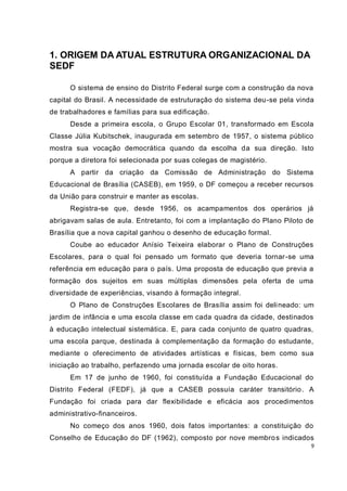 9
1. ORIGEM DA ATUAL ESTRUTURA ORGANIZACIONAL DA
SEDF
O sistema de ensino do Distrito Federal surge com a construção da nova
capital do Brasil. A necessidade de estruturação do sistema deu-se pela vinda
de trabalhadores e famílias para sua edificação.
Desde a primeira escola, o Grupo Escolar 01, transformado em Escola
Classe Júlia Kubitschek, inaugurada em setembro de 1957, o sistema público
mostra sua vocação democrática quando da escolha da sua direção. Isto
porque a diretora foi selecionada por suas colegas de magistério.
A partir da criação da Comissão de Administração do Sistema
Educacional de Brasília (CASEB), em 1959, o DF começou a receber recursos
da União para construir e manter as escolas.
Registra-se que, desde 1956, os acampamentos dos operários já
abrigavam salas de aula. Entretanto, foi com a implantação do Plano Piloto de
Brasília que a nova capital ganhou o desenho de educação formal.
Coube ao educador Anísio Teixeira elaborar o Plano de Construções
Escolares, para o qual foi pensado um formato que deveria tornar-se uma
referência em educação para o país. Uma proposta de educação que previa a
formação dos sujeitos em suas múltiplas dimensões pela oferta de uma
diversidade de experiências, visando à formação integral.
O Plano de Construções Escolares de Brasília assim foi delineado: um
jardim de infância e uma escola classe em cada quadra da cidade, destinados
à educação intelectual sistemática. E, para cada conjunto de quatro quadras,
uma escola parque, destinada à complementação da formação do estudante,
mediante o oferecimento de atividades artísticas e físicas, bem como sua
iniciação ao trabalho, perfazendo uma jornada escolar de oito horas.
Em 17 de junho de 1960, foi constituída a Fundação Educacional do
Distrito Federal (FEDF), já que a CASEB possuía caráter transitório. A
Fundação foi criada para dar flexibilidade e eficácia aos procedimentos
administrativo-financeiros.
No começo dos anos 1960, dois fatos importantes: a constituição do
Conselho de Educação do DF (1962), composto por nove membros indicados
 