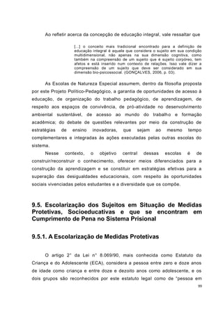 99
Ao refletir acerca da concepção de educação integral, vale ressaltar que
[...] o conceito mais tradicional encontrado para a definição de
educação integral é aquele que considera o sujeito em sua condição
multidimensional, não apenas na sua dimensão cognitiva, como
também na compreensão de um sujeito que é sujeito corpóreo, tem
afetos e está inserido num contexto de relações. Isso vale dizer a
compreensão de um sujeito que deve ser considerado em sua
dimensão bio-psicossocial. (GONÇALVES, 2006, p. 03).
As Escolas de Natureza Especial assumem, dentro da filosofia proposta
por este Projeto Político-Pedagógico, a garantia de oportunidades de acesso à
educação, de organização do trabalho pedagógico, de aprendizagem, de
respeito aos espaços de convivência, de pró-atividade no desenvolvimento
ambiental sustentável, de acesso ao mundo do trabalho e formação
acadêmica; do debate de questões relevantes por meio da construção de
estratégias de ensino inovadoras, que sejam ao mesmo tempo
complementares e integradas às ações executadas pelas outras escolas do
sistema.
Nesse contexto, o objetivo central dessas escolas é de
construir/reconstruir o conhecimento, oferecer meios diferenciados para a
construção da aprendizagem e se constituir em estratégias efetivas para a
superação das desigualdades educacionais, com respeito às oportunidades
sociais vivenciadas pelos estudantes e a diversidade que os compõe.
9.5. Escolarização dos Sujeitos em Situação de Medidas
Protetivas, Socioeducativas e que se encontram em
Cumprimento de Pena no Sistema Prisional
9.5.1. A Escolarização de Medidas Protetivas
O artigo 2° da Lei n° 8.069/90, mais conhecida como Estatuto da
Criança e do Adolescente (ECA), considera a pessoa entre zero e doze anos
de idade como criança e entre doze e dezoito anos como adolescente, e os
dois grupos são reconhecidos por este estatuto legal como de “pessoa em
 