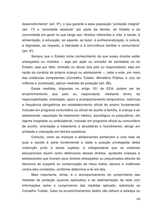 100
desenvolvimento” (art. 6º), o que garante a essa população “proteção integral”
(art. 1º) e “prioridade absoluta” por parte da família, do Estado e da
comunidade em geral no que tange aos “direitos referentes à vida, à saúde, à
alimentação, à educação, ao esporte, ao lazer, à profissionalização, à cultura,
à dignidade, ao respeito, à liberdade e à convivência familiar e comunitária”
(art. 4º).
Sempre que o Estado toma conhecimento de que esses direitos estão
ameaçados ou violados – seja por ação ou omissão da sociedade ou do
Estado; seja por falta, omissão ou abuso dos pais ou responsáveis; seja em
razão da conduta da própria criança ou adolescente –, cabe a este, por meio
das instâncias competentes (Conselho Tutelar, Ministério Público e Juiz de
Infância e Juventude), aplicar medidas de proteção (art. 98).
Essas medidas, dispostas no artigo 101 do ECA, podem ser de
encaminhamento aos pais ou responsável, mediante termo de
responsabilidade; orientação, apoio e acompanhamento temporários; matrícula
e frequência obrigatórias em estabelecimento oficial de ensino fundamental;
inclusão em programa comunitário ou oficial de auxílio à família, à criança e ao
adolescente; requisição de tratamento médico, psicológico ou psiquiátrico, em
regime hospitalar ou ambulatorial; inclusão em programa oficial ou comunitário
de auxílio, orientação e tratamento a alcoólatras e toxicômanos; abrigo em
entidade e colocação em família substituta.
Contudo, como as crianças e adolescentes pertencem a uma rede da
qual a escola é parte fundamental e dada a posição privilegiada desta
instituição junto a esses sujeitos, é indispensável que os sistemas
educacionais atuem como defensores desses direitos, ajudando crianças e
adolescentes que tiveram seus direitos ameaçados ou prejudicados através da
denúncia de suspeita ou comprovação de maus tratos, abusos e violências
contra eles cometidos, conforme determina a lei em tela.
Mais importante, ainda, é o acompanhamento do cumprimento das
medidas de proteção (quando aplicadas) e de realimentação da rede com
informações sobre o cumprimento das medidas aplicado, sobretudo ao
Conselho Tutelar. Caso os encaminhamentos dados não retirem a ameaça ou
 