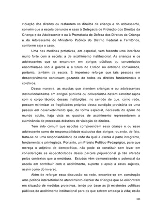 101
violação dos direitos ou restaurem os direitos da criança e do adolescente,
convém que a escola denuncie o caso à Delegacia de Proteção dos Direitos da
Criança e do Adolescente e ou à Promotoria de Defesa dos Direitos da Criança
e do Adolescente do Ministério Público do Distrito Federal e Territórios,
conforme seja o caso.
Uma das medidas protetivas, em especial, vem fazendo uma interface
muito forte com a escola: a de acolhimento institucional. As crianças e os
adolescentes que se encontram em abrigos públicos ou conveniados
encontram-se sob a guarda e a tutela do Estado ou entidade conveniada,
portanto, também da escola. É imperioso reforçar que tais pessoas em
desenvolvimento continuam gozando de todos os direitos fundamentais e
coletivos.
Dessa maneira, as escolas que atendem crianças e ou adolescentes
institucionalizados em abrigos públicos ou conveniados devem estreitar laços
com o corpo técnico dessas instituições, no sentido de que, como rede,
possam minimizar as fragilidades próprias dessa condição provisória de uma
pessoa em desenvolvimento que, de forma especial, necessita do apoio do
mundo adulto, haja vista os quadros de acolhimento representarem a
culminância de processos drásticos de violação de direitos.
Tem sido comum que escolas compreendam essa criança e ou esse
adolescente como de responsabilidade exclusiva dos abrigos, quando, de fato,
trata-se de uma responsabilidade da rede da qual a escola é parte integrante,
fundamental e privilegiada. Portanto, um Projeto Político-Pedagógico, para que
mereça o adjetivo de democrático, não pode se constituir sem levar em
consideração as especificidades dessa parcela populacional já tão afetada
pelos contextos que a emoldura. Estudos vêm demonstrando o potencial da
escola em contribuir com o acolhimento, suporte e apoio a estes sujeitos,
assim como do inverso.
Além de reforçar essa discussão na rede, encontra-se em construção
uma política intersetorial de atendimento escolar de crianças que se encontram
em situação de medidas protetivas, tendo por base as já existentes políticas
públicas de acolhimento institucional para os que sofrem ameaça à vida; estão
 