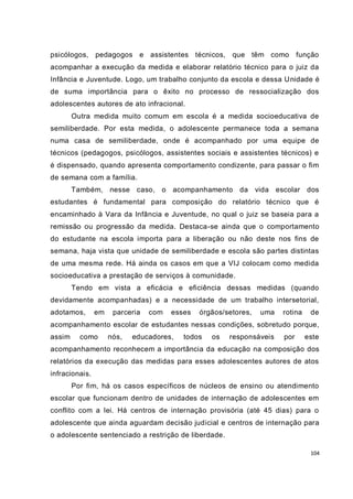 104
psicólogos, pedagogos e assistentes técnicos, que têm como função
acompanhar a execução da medida e elaborar relatório técnico para o juiz da
Infância e Juventude. Logo, um trabalho conjunto da escola e dessa Unidade é
de suma importância para o êxito no processo de ressocialização dos
adolescentes autores de ato infracional.
Outra medida muito comum em escola é a medida socioeducativa de
semiliberdade. Por esta medida, o adolescente permanece toda a semana
numa casa de semiliberdade, onde é acompanhado por uma equipe de
técnicos (pedagogos, psicólogos, assistentes sociais e assistentes técnicos) e
é dispensado, quando apresenta comportamento condizente, para passar o fim
de semana com a família.
Também, nesse caso, o acompanhamento da vida escolar dos
estudantes é fundamental para composição do relatório técnico que é
encaminhado à Vara da Infância e Juventude, no qual o juiz se baseia para a
remissão ou progressão da medida. Destaca-se ainda que o comportamento
do estudante na escola importa para a liberação ou não deste nos fins de
semana, haja vista que unidade de semiliberdade e escola são partes distintas
de uma mesma rede. Há ainda os casos em que a VIJ colocam como medida
socioeducativa a prestação de serviços à comunidade.
Tendo em vista a eficácia e eficiência dessas medidas (quando
devidamente acompanhadas) e a necessidade de um trabalho intersetorial,
adotamos, em parceria com esses órgãos/setores, uma rotina de
acompanhamento escolar de estudantes nessas condições, sobretudo porque,
assim como nós, educadores, todos os responsáveis por este
acompanhamento reconhecem a importância da educação na composição dos
relatórios da execução das medidas para esses adolescentes autores de atos
infracionais.
Por fim, há os casos específicos de núcleos de ensino ou atendimento
escolar que funcionam dentro de unidades de internação de adolescentes em
conflito com a lei. Há centros de internação provisória (até 45 dias) para o
adolescente que ainda aguardam decisão judicial e centros de internação para
o adolescente sentenciado a restrição de liberdade.
 