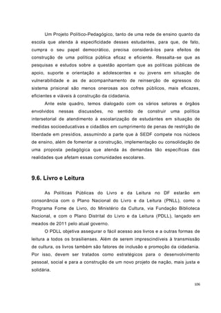 106
Um Projeto Político-Pedagógico, tanto de uma rede de ensino quanto da
escola que atenda à especificidade desses estudantes, para que, de fato,
cumpra o seu papel democrático, precisa considerá-los para efeitos de
construção de uma política pública eficaz e eficiente. Ressalta-se que as
pesquisas e estudos sobre a questão apontam que as políticas públicas de
apoio, suporte e orientação a adolescentes e ou jovens em situação de
vulnerabilidade e as de acompanhamento de reinserção de egressos do
sistema prisional são menos onerosas aos cofres públicos, mais eficazes,
eficientes e viáveis à construção da cidadania.
Ante este quadro, temos dialogado com os vários setores e órgãos
envolvidos nessas discussões, no sentido de construir uma política
intersetorial de atendimento à escolarização de estudantes em situação de
medidas socioeducativas e cidadãos em cumprimento de penas de restrição de
liberdade em presídios, assumindo a parte que à SEDF compete nos núcleos
de ensino, além de fomentar a construção, implementação ou consolidação de
uma proposta pedagógica que atenda às demandas tão específicas das
realidades que afetam essas comunidades escolares.
9.6. Livro e Leitura
As Políticas Públicas do Livro e da Leitura no DF estarão em
consonância com o Plano Nacional do Livro e da Leitura (PNLL), como o
Programa Fome de Livro, do Ministério da Cultura, via Fundação Biblioteca
Nacional, e com o Plano Distrital do Livro e da Leitura (PDLL), lançado em
meados de 2011 pelo atual governo.
O PDLL objetiva assegurar o fácil acesso aos livros e a outras formas de
leitura a todos os brasilienses. Além de serem imprescindíveis à transmissão
de cultura, os livros também são fatores de inclusão e promoção da cidadania.
Por isso, devem ser tratados como estratégicos para o desenvolvimento
pessoal, social e para a construção de um novo projeto de nação, mais justa e
solidária.
 