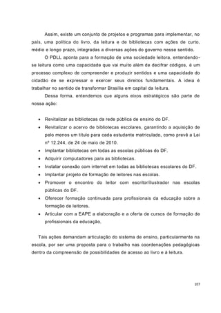 107
Assim, existe um conjunto de projetos e programas para implementar, no
país, uma política do livro, da leitura e de bibliotecas com ações de curto,
médio e longo prazo, integradas a diversas ações do governo nesse sentido.
O PDLL aponta para a formação de uma sociedade leitora, entendendo-
se leitura como uma capacidade que vai muito além de decifrar códigos, é um
processo complexo de compreender e produzir sentidos e uma capacidade do
cidadão de se expressar e exercer seus direitos fundamentais. A ideia é
trabalhar no sentido de transformar Brasília em capital da leitura.
Dessa forma, entendemos que alguns eixos estratégicos são parte de
nossa ação:
 Revitalizar as bibliotecas da rede pública de ensino do DF.
 Revitalizar o acervo de bibliotecas escolares, garantindo a aquisição de
pelo menos um título para cada estudante matriculado, como prevê a Lei
nº 12.244, de 24 de maio de 2010.
 Implantar bibliotecas em todas as escolas públicas do DF.
 Adquirir computadores para as bibliotecas.
 Instalar conexão com internet em todas as bibliotecas escolares do DF.
 Implantar projeto de formação de leitores nas escolas.
 Promover o encontro do leitor com escritor/ilustrador nas escolas
públicas do DF.
 Oferecer formação continuada para profissionais da educação sobre a
formação de leitores.
 Articular com a EAPE a elaboração e a oferta de cursos de formação de
profissionais da educação.
Tais ações demandam articulação do sistema de ensino, particularmente na
escola, por ser uma proposta para o trabalho nas coordenações pedagógicas
dentro da compreensão de possibilidades de acesso ao livro e à leitura.
 