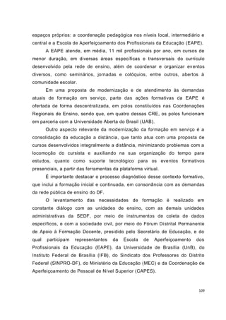 109
espaços próprios: a coordenação pedagógica nos níveis local, intermediário e
central e a Escola de Aperfeiçoamento dos Profissionais da Educação (EAPE).
A EAPE atende, em média, 11 mil profissionais por ano, em cursos de
menor duração, em diversas áreas específicas e transversais do currículo
desenvolvido pela rede de ensino, além de coordenar e organizar eventos
diversos, como seminários, jornadas e colóquios, entre outros, abertos à
comunidade escolar.
Em uma proposta de modernização e de atendimento às demandas
atuais de formação em serviço, parte das ações formativas da EAPE é
ofertada de forma descentralizada, em polos constituídos nas Coordenações
Regionais de Ensino, sendo que, em quatro dessas CRE, os polos funcionam
em parceria com a Universidade Aberta do Brasil (UAB).
Outro aspecto relevante da modernização da formação em serviço é a
consolidação da educação a distância, que tanto atua com uma proposta de
cursos desenvolvidos integralmente a distância, minimizando problemas com a
locomoção do cursista e auxiliando na sua organização do tempo para
estudos, quanto como suporte tecnológico para os eventos formativos
presenciais, a partir das ferramentas da plataforma virtual.
É importante destacar o processo diagnóstico desse contexto formativo,
que inclui a formação inicial e continuada, em consonância com as demandas
da rede pública de ensino do DF.
O levantamento das necessidades de formação é realizado em
constante diálogo com as unidades de ensino, com as demais unidades
administrativas da SEDF, por meio de instrumentos de coleta de dados
específicos, e com a sociedade civil, por meio do Fórum Distrital Permanente
de Apoio à Formação Docente, presidido pelo Secretário de Educação, e do
qual participam representantes da Escola de Aperfeiçoamento dos
Profissionais da Educação (EAPE), da Universidade de Brasília (UnB), do
Instituto Federal de Brasília (IFB), do Sindicato dos Professores do Distrito
Federal (SINPRO-DF), do Ministério da Educação (MEC) e da Coordenação de
Aperfeiçoamento de Pessoal de Nível Superior (CAPES).
 