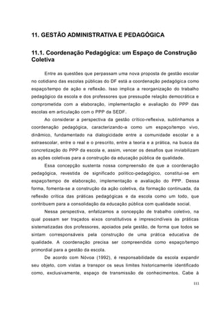 111
11. GESTÃO ADMINISTRATIVA E PEDAGÓGICA
11.1. Coordenação Pedagógica: um Espaço de Construção
Coletiva
Entre as questões que perpassam uma nova proposta de gestão escolar
no cotidiano das escolas públicas do DF está a coordenação pedagógica como
espaço/tempo de ação e reflexão. Isso implica a reorganização do trabalho
pedagógico da escola e dos professores que pressupõe relação democrática e
comprometida com a elaboração, implementação e avaliação do PPP das
escolas em articulação com o PPP da SEDF.
Ao considerar a perspectiva da gestão crítico-reflexiva, sublinhamos a
coordenação pedagógica, caracterizando-a como um espaço/tempo vivo,
dinâmico, fundamentado na dialogicidade entre a comunidade escolar e a
extraescolar, entre o real e o prescrito, entre a teoria e a prática, na busca da
concretização do PPP da escola e, assim, vencer os desafios que inviabilizam
as ações coletivas para a construção da educação pública de qualidade.
Essa concepção sustenta nossa compreensão de que a coordenação
pedagógica, revestida de significado político-pedagógico, constitui-se em
espaço/tempo de elaboração, implementação e avaliação do PPP. Dessa
forma, fomenta-se a construção da ação coletiva, da formação continuada, da
reflexão crítica das práticas pedagógicas e da escola como um todo, que
contribuem para a consolidação da educação pública com qualidade social.
Nessa perspectiva, enfatizamos a concepção de trabalho coletivo, na
qual possam ser traçados eixos constitutivos e imprescindíveis às práticas
sistematizadas dos professores, apoiados pela gestão, de forma que todos se
sintam corresponsáveis pela construção de uma prática educativa de
qualidade. A coordenação precisa ser compreendida como espaço/tempo
primordial para a gestão da escola.
De acordo com Nóvoa (1992), é responsabilidade da escola expandir
seu objeto, com vistas a transpor os seus limites historicamente identificado
como, exclusivamente, espaço de transmissão de conhecimentos. Cabe à
 