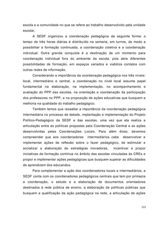 113
escola e a comunidade no que se refere ao trabalho desenvolvido pela unidade
escolar.
A SEDF organizou a coordenação pedagógica da seguinte forma: o
tempo de três horas diárias é distribuído na semana, em turnos, de modo a
possibilitar a formação continuada, a coordenação coletiva e a coordenação
individual. Outra grande conquista é a destinação de um momento para
coordenação individual fora do ambiente da escola, pois abre diferentes
possibilidades de formação, em espaços variados e viabiliza contatos com
outras redes de informação.
Considerando a importância da coordenação pedagógica nos três níveis:
local, intermediário e central, a coordenação no nível local assume papel
fundamental na elaboração, na implementação, no acompanhamento e
avaliação do PPP das escolas, na orientação e coordenação da participação
dos professores no PPP, e na proposição de ações educativas que busquem a
melhoria na qualidade do trabalho pedagógico.
Também temos que ressaltar a importância da coordenação pedagógica
intermediária no processo de debate, implantação e implementação do Projeto
Político-Pedagógico da SEDF e das escolas, uma vez que ela realiza a
articulação entre as políticas propostas pela Coordenação Central e as ações
desenvolvidas pelas Coordenações Locais. Para além disso, devemos
compreender que aos coordenadores intermediários cabe desenvolver e
implementar ações de reflexão sobre o fazer pedagógico, de estimular e
socializar a elaboração de estratégias inovadoras, incentivar e propor
iniciativas de formação contínua no âmbito das escolas vinculadas às CREs e
propor e implementar ações pedagógicas que busquem superar as dificuldades
de aprendizem dos educandos.
Para complementar a ação dos coordenadores locais e intermediários, a
SEDF conta com os coordenadores pedagógicos centrais que tem por primazia
a coordenação, o estudo e a elaboração de documentos orientadores
destinados à rede pública de ensino, a elaboração de políticas públicas que
busquem a qualificação da ação pedagógica na rede, a articulação de ações
 