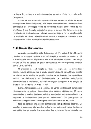 114
de formação contínua e a articulação entre os outros níveis de coordenação
pedagógica.
Assim, os três níveis de coordenação não devem ser vistos de forma
hierarquizada nem sobrepostos, mas como complementares, dentro de uma
perspectiva de articulação entre os diferentes níveis como forma de dar
significado à coordenação pedagógica, dando a ela um viés de formação e de
construção da prática docente reflexiva e compromissada com a transformação
da realidade, na busca pela construção de uma educação de qualidade social
comprometida com a formação integral do educando.
11.2. Gestão Democrática
A gestão democrática está definida no art. 3º, inciso 8 da LDB como
princípio da educação nacional a ser definida pelos sistemas de ensino. No DF
a comunidade escolar organizada em suas entidades acumula uma longa
história de luta na defesa da gestão democrática, que esse governo retomou
com a Lei 4.751/2012.
O processo de participação de todos os segmentos da comunidade
escolar reforça a ideia de que a gestão democrática está para além da eleição
de diretor ou da equipe de gestão, implica na participação da comunidade
escolar, na definição e na implementação de decisões pedagógicas,
administrativas e financeiras, por meio de órgãos colegiados e na eleição de
diretor e vice-diretor da unidade escolar.
É importante reconhecer e legitimar as várias instâncias já constituídas
historicamente na cultura democrática das escolas públicas do DF como
assembleias, conselho de classe, grêmios estudantis e outros organismos que
legitimam e caracterizam uma gestão democrática com participação da
comunidade organizada nas definições e encaminhamentos da gestão.
Não se constrói uma gestão democrática com partícipes passivos. Os
desafios e obstáculos são grandes, inclusive nas outras estruturas do sistema
que estão fora da escola. Ou seja, além dos processos de participação nas
 