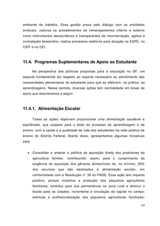 116
ambiente de trabalho. Essa gestão preza pelo diálogo com as entidades
sindicais, valoriza os procedimentos de remanejamentos interno e externo
como instrumentos democráticos e transparentes de movimentação, agiliza a
contratação temporária, realiza processos seletivos para atuação na EAPE, no
CIEF e no CEI.
11.4. Programas Suplementares de Apoio ao Estudante
Na perspectiva das políticas propostas para a educação no DF, um
aspecto fundamental diz respeito ao suporte necessário ao atendimento das
necessidades elementares do estudante para que se efetivem, na prática, as
aprendizagens. Nesse sentido, diversas ações tem centralidade em áreas de
apoio que descrevemos a seguir.
11.4.1. Alimentação Escolar
Todas as ações objetivam proporcionar uma alimentação saudável e
equilibrada, que coopere para o êxito do processo de aprendizagem e de
ensino, com a saúde e a qualidade de vida dos estudantes da rede pública de
ensino do Distrito Federal. Diante disso, apresentamos algumas iniciativas
para:
 Consolidar e ampliar a política de aquisição direta dos produtores da
agricultura familiar, contribuindo, assim, para o cumprimento da
exigência de aquisição dos gêneros alimentícios de, no mínimo, 30%
dos recursos que são destinados à alimentação escolar, em
conformidade com a Resolução n° 38 do FNDE. Essa ação tem impacto
positivo, porque incentiva a produção dos pequenos agricultores
familiares; contribui para sua permanência na zona rural e diminui o
êxodo para as cidades; incrementa a circulação de capital no campo;
estimula a profissionalização dos pequenos agricultores familiares;
 