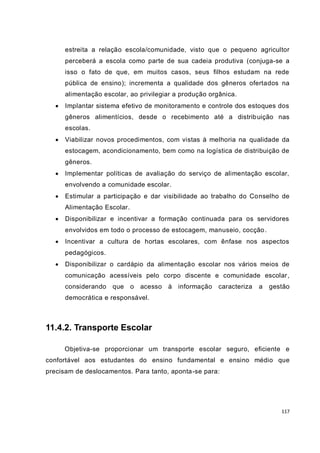 117
estreita a relação escola/comunidade, visto que o pequeno agricultor
perceberá a escola como parte de sua cadeia produtiva (conjuga-se a
isso o fato de que, em muitos casos, seus filhos estudam na rede
pública de ensino); incrementa a qualidade dos gêneros ofertados na
alimentação escolar, ao privilegiar a produção orgânica.
 Implantar sistema efetivo de monitoramento e controle dos estoques dos
gêneros alimentícios, desde o recebimento até a distribuição nas
escolas.
 Viabilizar novos procedimentos, com vistas à melhoria na qualidade da
estocagem, acondicionamento, bem como na logística de distribuição de
gêneros.
 Implementar políticas de avaliação do serviço de alimentação escolar,
envolvendo a comunidade escolar.
 Estimular a participação e dar visibilidade ao trabalho do Conselho de
Alimentação Escolar.
 Disponibilizar e incentivar a formação continuada para os servidores
envolvidos em todo o processo de estocagem, manuseio, cocção.
 Incentivar a cultura de hortas escolares, com ênfase nos aspectos
pedagógicos.
 Disponibilizar o cardápio da alimentação escolar nos vários meios de
comunicação acessíveis pelo corpo discente e comunidade escolar,
considerando que o acesso à informação caracteriza a gestão
democrática e responsável.
11.4.2. Transporte Escolar
Objetiva-se proporcionar um transporte escolar seguro, eficiente e
confortável aos estudantes do ensino fundamental e ensino médio que
precisam de deslocamentos. Para tanto, aponta-se para:
 