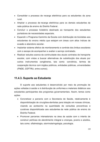 118
 Consolidar o processo de recarga eletrônica para os estudantes da zona
rural.
 Ampliar o processo de recarga eletrônica para os demais estudantes da
rede pública de ensino do Distrito Federal.
 Concluir o processo licitatório destinado ao transporte dos estudantes
portadores de necessidades especiais.
 Expandir o Programa Caminho da Escola com distribuição de bicicletas aos
estudantes do ensino médio que estejam em áreas com altos índices de
evasão e abandono escolar.
 Implantar sistema efetivo de monitoramento e controle dos ônibus escolares
com o escopo de acompanhar e avaliar o serviço contratado.
 Realizar estudos acerca da continuidade dos atuais contratos de transporte
escolar, com vistas a buscar alternativas de substituição dos atuais por
outros instrumentos congêneres, tais como: convênios, termos de
cooperação técnica com órgãos públicos, entidades públicas, universidades
(FNDE, CEFTRU, entre outros).
11.4.3. Suporte ao Estudante
O suporte aos estudantes é desenvolvido por meio da promoção de
ações voltadas à saúde e à distribuição de uniformes e materiais didáticos aos
estudantes participantes dos programas governamentais. Assim, temos como
ações:
 Concretizar a parceria com a Secretaria de Saúde, relativamente à
disponibilização de cirurgiões-dentistas para lotação em nossas clínicas,
visando ao acréscimo na quantidade de consultas preventivas e
curativas disponibilizada aos estudantes da rede pública de ensino do
Distrito Federal.
 Promover parcerias intersetoriais na área da saúde com o intento de
construir políticas de atendimento integral a crianças, jovens e adultos,
tais como: oftalmologia, otorrinolaringologia, psicologia.
 