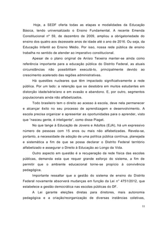 11
Hoje, a SEDF oferta todas as etapas e modalidades da Educação
Básica, tendo universalizado o Ensino Fundamental. A recente Emenda
Constitucional nº 59, de dezembro de 2009, ampliou a obrigatoriedade do
ensino dos quatro aos dezessete anos de idade até o ano de 2016. Ou seja, da
Educação Infantil ao Ensino Médio. Por isso, nossa rede pública de ensino
trabalha no sentido de atender ao imperativo constitucional.
Apesar de o plano original de Anísio Teixeira manter-se ainda como
referência importante para a educação pública do Distrito Federal, as atuais
circunstâncias não possibilitam executá-lo, principalmente devido ao
crescimento acelerado das regiões administrativas.
Há questões nucleares que têm impactado significativamente a rede
pública. Por um lado: a retenção que se desdobra em muitos estudantes em
distorção idade/série/ano e em evasão e abandono. E, por outro, segmentos
populacionais ainda não alfabetizados.
Todo brasileiro tem o direito ao acesso à escola, deve nela permanecer
e alcançar êxito no seu processo de aprendizagem e desenvolvimento. A
escola precisa organizar e apresentar as oportunidades para o aprender, visto
que “nasceu gente, é inteligente”, como disse Piaget.
No que tange à Educação de Jovens e Adultos (EJA), há um expressivo
número de pessoas com 15 anos ou mais não alfabetizadas. Revela-se,
portanto, a necessidade de adoção de uma política pública contínua, planejada
e sistemática a fim de que se possa declarar o Distrito Federal território
alfabetizado e assegurar o Direito à Educação ao Longo da Vida.
Outro aspecto em questão é a recuperação da rede física das escolas
públicas, demanda esta que requer grande esforço do sistema, a fim de
permitir que o ambiente educacional torne-se propício à convivência
pedagógica.
Importante ressaltar que a gestão do sistema de ensino do Distrito
Federal novamente absorverá mudanças em função da Lei n° 4751/2012, que
estabelece a gestão democrática nas escolas públicas do DF.
A Lei garante eleições diretas para diretores, mais autonomia
pedagógica e a criação/reorganização de diversas instâncias coletivas,
 