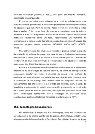 120
resultado verificável (BARRIGA, 1982), que pode ser medido, nomeado,
classificado e hierarquizado.
É preciso um olhar mais reflexivo para construir coletivamente uma
cultura avaliativa, ponderando a atuação de professores e demais profissionais
da educação que trabalham na escola. Todos devem ser avaliados e todos
devem avaliar. É ter como foco não apenas o estudante, mas também o
professor e a escola, integrando a avaliação da aprendizagem à avaliação da
instituição educacional como um todo, possibilitando um momento de
conhecimento e compreensão dos fatores associados ao êxito ou fracasso dos
programas, projetos, planos, currículos (BELLONI; MAGALHÃES; SOUZA,
2003).
Para além desses dois níveis da avaliação, é preciso pensar a respeito
da avaliação do sistema de ensino, que deve ter como finalidade a orientação
das políticas públicas para a educação, a fim de que se possam compreender
e lidar com as situações, sobretudo de desigualdade da educação oferecida
nas escolas dos diferentes sistemas de ensino.
Assim, a articulação entre os três níveis de avaliação citados repercutem
diretamente na qualificação do trabalho docente, na forma de participação da
comunidade escolar nos rumos e destinos da escola e na melhora da
qualidade das aprendizagens dos estudantes. A avaliação pode contribuir para
a construção de um diálogo mais estreito entre os programas oficiais, os
planejamentos dos professores e a realidade das escolas, além, é claro, de
possibilitar a orientação do estado comprometido socialmente na construção
de políticas públicas eficazes para uma educação de qualidade social para
todos. Orientações operacionais dessa concepção de avaliação serão
socializadas a partir dos Cadernos Temáticos resultantes deste PPP.
11.6. Tecnologias Educacionais
Por reconhecer a importância das tecnologias, tanto nos aspectos de
aprendizagem e de ensino quanto nos de gestão administrativa, a SEDF criou
a Subsecretaria de Modernização e Tecnologia. Seu objetivo é prover as áreas
 