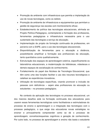 122
 Promoção de ambiente com infraestrutura que permita a implantação do
uso de novas tecnologias, como os tablets.
 Promoção de ambiente de infraestrutura e equipamentos que permitam a
gestão de segurança nas escolas com monitoramento eficaz.
 Estabelecimento de política das tecnologias educacionais, alinhada ao
Projeto Político-Pedagógico, contemplando a formação dos professores,
ferramentas pedagógicas e infraestrutura necessária para o uso
sustentado das tecnologias a serviço da educação.
 Implementação de projeto de formação continuada de professores, em
parceria com a EAPE, para o uso das tecnologias educacionais.
 Disponibilização de ferramentas para a educação a distância,
possibilitando amplificar a formação aos profissionais da educação,
tanto quantitativa como qualitativamente.
 Estruturação dos espaços de aprendizagem coletiva, especificamente os
laboratórios educacionais, a modernização de bibliotecas, videotecas e
demais espaços de socialização do conhecimento.
 Fortalecimento do papel dos Núcleos de Tecnologia Educacional, que
têm como uma das funções facilitar o uso dos recursos tecnológicos e
catalisar as experiências inovadoras.
 Utilização de tecnologias específicas, visando promover a inclusão de
pessoas com deficiência – sejam elas profissionais da educação ou
estudantes – no processo pedagógico.
No contexto da aplicação das tecnologias no processo educacional, um
dos maiores desafios está na formação continuada dos educadores para
usarem essas ferramentas tecnológicas como facilitadoras e estimuladoras do
processo de ensino e aprendizagem e a integração das tecnologias com o
processo pedagógico, o que exige dos educadores novas estratégias no
ensinar e principalmente compreender como se dá o processo de
aprendizagem, conceitos/esquemas cognitivos e geração de conhecimento.
Por outro lado, no processo de aprendizagem e ensino não basta o estudante
 