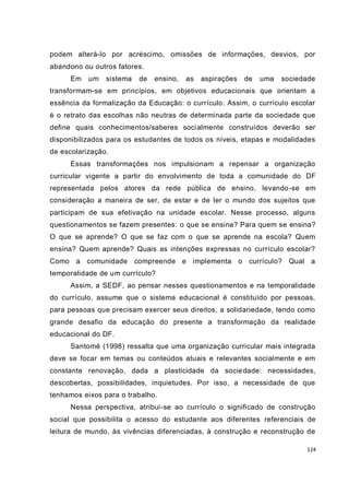 124
podem alterá-lo por acréscimo, omissões de informações, desvios, por
abandono ou outros fatores.
Em um sistema de ensino, as aspirações de uma sociedade
transformam-se em princípios, em objetivos educacionais que orientam a
essência da formalização da Educação: o currículo. Assim, o currículo escolar
é o retrato das escolhas não neutras de determinada parte da sociedade que
define quais conhecimentos/saberes socialmente construídos deverão ser
disponibilizados para os estudantes de todos os níveis, etapas e modalidades
de escolarização.
Essas transformações nos impulsionam a repensar a organização
curricular vigente a partir do envolvimento de toda a comunidade do DF
representada pelos atores da rede pública de ensino, levando-se em
consideração a maneira de ser, de estar e de ler o mundo dos sujeitos que
participam de sua efetivação na unidade escolar. Nesse processo, alguns
questionamentos se fazem presentes: o que se ensina? Para quem se ensina?
O que se aprende? O que se faz com o que se aprende na escola? Quem
ensina? Quem aprende? Quais as intenções expressas no currículo escolar?
Como a comunidade compreende e implementa o currículo? Qual a
temporalidade de um currículo?
Assim, a SEDF, ao pensar nesses questionamentos e na temporalidade
do currículo, assume que o sistema educacional é constituído por pessoas,
para pessoas que precisam exercer seus direitos, a solidariedade, tendo como
grande desafio da educação do presente a transformação da realidade
educacional do DF.
Santomé (1998) ressalta que uma organização curricular mais integrada
deve se focar em temas ou conteúdos atuais e relevantes socialmente e em
constante renovação, dada a plasticidade da sociedade: necessidades,
descobertas, possibilidades, inquietudes. Por isso, a necessidade de que
tenhamos eixos para o trabalho.
Nessa perspectiva, atribui-se ao currículo o significado de construção
social que possibilita o acesso do estudante aos diferentes referenciais de
leitura de mundo, às vivências diferenciadas, à construção e reconstrução de
 