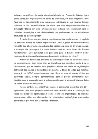 125
saberes específicos de cada etapa/modalidade da Educação Básica, bem
como conteúdos organizados em torno de uma ideia, um eixo integrador. Isso
favorece o desvelamento dos interesses individuais e, ao mesmo tempo,
coletivos e das especificidades de cada uma das etapas/modalidades da
Educação Básica em uma articulação que indicará um referencial para o
trabalho pedagógico a ser desenvolvido por professores e por estudantes
articulado ao eixo integrador.
A partir disso, surgem alguns questionamentos fundamentais: o modelo
da seriação atende às nossas expectativas? Como superar as dificuldades e a
retenção que observamos nas chamadas passagens entre as diversas etapas,
a exemplo da passagem dos anos iniciais para os anos finais do Ensino
Fundamental? Que currículos são possíveis para o Ensino Médio? Como
podemos ter êxito na alfabetização e letramento em todos os níveis?
Além das discussões em torno da articulação entre as diferentes áreas
do conhecimento, bem como com as disciplinas que compõem cada área, é
fundamental que se discuta uma proposta efetiva em torno da organização
estrutural das etapas e modalidades de ensino. É dever de todos que fazem a
educação na SEDF empenharem-se para oferecer uma educação pública de
qualidade social, sempre comprometida com a gestão democrática das
escolas, com a igualdade, com a justiça social e com a permanência com êxito
de todas e todos os estudantes.
Nesse sentido, os encontros, fóruns e seminários ocorridos em 2011
apontaram para uma proposta curricular que caminha para a construção de
fases ou ciclos de aprendizagem como forma de organização do sistema
educacional, além da elaboração de orientações pedagógicas que serão
socializadas por meio dos Cadernos Temáticos.
 