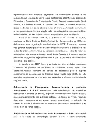 12
representativas dos diversos segmentos da comunidade escolar e da
sociedade civil organizada. Entre essas, destacamos a Conferência Distrital de
Educação, o Conselho de Educação do Distrito Federal, a Assembleia Geral
Escolar, o Conselho Escolar, o Conselho de Classe, o Grêmio Estudantil.
Essas instâncias têm como objetivo maior efetivar a participação comunitária
e, por consequência, tornar a escola cada vez mais pública, mais democrática,
mais cumpridora do seu objetivo: formar integralmente seus estudantes.
Deve-se considerar, também, a publicação do Decreto nº 33.409,
publicado no Diário Oficial do Distrito Federal de 12 de dezembro de 2011, que
definiu uma nova organização administrativa da SEDF. Esse novo desenho
visa garantir maior agilidade no fluxo de trabalho ao permitir a efetividade das
ações de ordem administrativa e, consequentemente, das ações de natureza
pedagógica. Isto porque a função social desta Secretaria é garantir que os
processos pedagógicos sejam soberanos e que os processos administrativos
estejam ao seu serviço.
A estrutura da SEDF ficou organizada em oito unidades orgânicas,
vinculadas ao gabinete do Secretário de Educação, o qual possui uma
Secretaria-Adjunta. Também há cargos de assessoria para o suporte
concernente ao desempenho do trabalho desenvolvido pela SEDF. As oito
unidades compõem-se de coordenações, gerências e núcleos estruturados da
seguinte forma:
Subsecretaria de Planejamento, Acompanhamento e Avaliação
Educacional - SUPLAV: responsável pela coordenação de supervisão
institucional e normas de ensino, inspeção, documentação e acervo escolar;
pelo acompanhamento das políticas públicas em todos os níveis, recursos
financeiros, planejamento estratégico, oferta educacional, organização do
sistema de ensino e pelo sistema de avaliação, educacional, institucional e de
redes, além do censo escolar.
Subsecretaria de Infraestrutura e Apoio Educacional - SIAE: responsável
pela coordenação da alimentação escolar, desde o acompanhamento
 