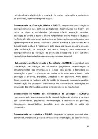 13
nutricional até a distribuição e prestação de contas; pela saúde e assistência
ao educando, além do transporte escolar.
Subsecretaria de Educação Básica - SUBEB: responsável pela criação e
acompanhamento das políticas pedagógicas desenvolvidas na SEDF, em
todos os níveis e modalidades (educação infantil; educação inclusiva;
educação de jovens e adultos; ensino fundamental; ensino médio e educação
profissional), além de temas pertinentes ao desenvolvimento pedagógico das
aprendizagens e do ensino (cidadania, direitos humanos e diversidade). Essa
Subsecretaria também é responsável pela educação física e desporto escolar,
pela implantação da educação em tempo integral, pela construção e
acompanhamento do currículo, da orientação educacional e dos trabalhos
pedagógicos desenvolvidos nas escolas de natureza especial.
Subsecretaria de Modernização e Tecnologia - SUMTEC: responsável pela
coordenação de serviços de informática (segurança, administração e
armazenamentos das informações e redes); pela gestão e tecnologia da
informação e pela coordenação de mídias e inclusão educacionais; pela
educação a distância, biblioteca, videoteca e TV educativa. Além dessas
áreas, ocupa-se da modernização da gestão da educação (gestão de projetos,
modernização de processos, mecanismos de transparência, estratégias de
divulgação das informações, análise e monitoramento de resultados).
Subsecretaria de Gestão dos Profissionais da Educação - SUGEPE:
responsável pelo acompanhamento de pessoal, legislação, direitos e deveres
dos trabalhadores, provimento, movimentação e modulação de pessoas;
pagamentos, aposentadoria, pensões, além da atenção à saúde do
trabalhador.
Subsecretaria de Logística - SULOG: ocupa-se da gestão administrativa:
serralheria, marcenaria, gestão da frota e sua conservação, do setor de obras
 
