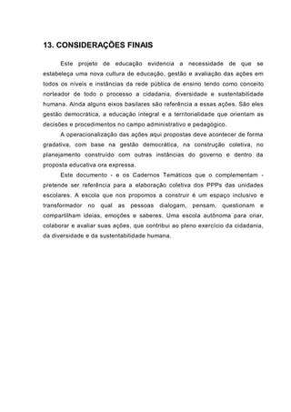 13. CONSIDERAÇÕES FINAIS
Este projeto de educação evidencia a necessidade de que se
estabeleça uma nova cultura de educação, gestão e avaliação das ações em
todos os níveis e instâncias da rede pública de ensino tendo como conceito
norteador de todo o processo a cidadania, diversidade e sustentabilidade
humana. Ainda alguns eixos basilares são referência a essas ações. São eles
gestão democrática, a educação integral e a territorialidade que orientam as
decisões e procedimentos no campo administrativo e pedagógico.
A operacionalização das ações aqui propostas deve acontecer de forma
gradativa, com base na gestão democrática, na construção coletiva, no
planejamento construído com outras instâncias do governo e dentro da
proposta educativa ora expressa.
Este documento - e os Cadernos Temáticos que o complementam -
pretende ser referência para a elaboração coletiva dos PPPs das unidades
escolares. A escola que nos propomos a construir é um espaço inclusivo e
transformador no qual as pessoas dialogam, pensam, questionam e
compartilham ideias, emoções e saberes. Uma escola autônoma para criar,
colaborar e avaliar suas ações, que contribui ao pleno exercício da cidadania,
da diversidade e da sustentabilidade humana.
 