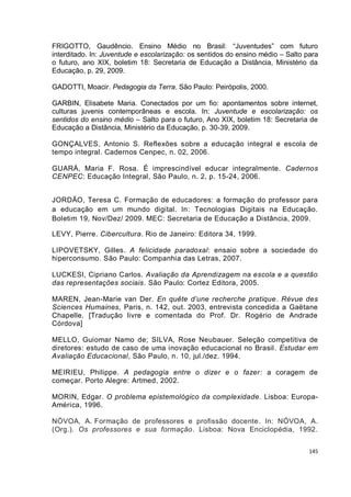 145
FRIGOTTO, Gaudêncio. Ensino Médio no Brasil: “Juventudes” com futuro
interditado. In: Juventude e escolarização: os sentidos do ensino médio – Salto para
o futuro, ano XIX, boletim 18: Secretaria de Educação a Distância, Ministério da
Educação, p. 29, 2009.
GADOTTI, Moacir. Pedagogia da Terra. São Paulo: Peirópolis, 2000.
GARBIN, Elisabete Maria. Conectados por um fio: apontamentos sobre internet,
culturas juvenis contemporâneas e escola. In: Juventude e escolarização: os
sentidos do ensino médio – Salto para o futuro, Ano XIX, boletim 18: Secretaria de
Educação a Distância, Ministério da Educação, p. 30-39, 2009.
GONÇALVES, Antonio S. Reflexões sobre a educação integral e escola de
tempo integral. Cadernos Cenpec, n. 02, 2006.
GUARÁ, Maria F. Rosa. É imprescindível educar integralmente. Cadernos
CENPEC: Educação Integral, São Paulo, n. 2, p. 15-24, 2006.
JORDÃO, Teresa C. Formação de educadores: a formação do professor para
a educação em um mundo digital. In: Tecnologias Digitais na Educação.
Boletim 19, Nov/Dez/ 2009. MEC: Secretaria de Educação a Distância, 2009.
LEVY, Pierre. Cibercultura. Rio de Janeiro: Editora 34, 1999.
LIPOVETSKY, Gilles. A felicidade paradoxal: ensaio sobre a sociedade do
hiperconsumo. São Paulo: Companhia das Letras, 2007.
LUCKESI, Cipriano Carlos. Avaliação da Aprendizagem na escola e a questão
das representações sociais. São Paulo: Cortez Editora, 2005.
MAREN, Jean-Marie van Der. En quête d’une recherche pratique. Révue des
Sciences Humaines, Paris, n. 142, out. 2003, entrevista concedida a Gaëtane
Chapelle. [Tradução livre e comentada do Prof. Dr. Rogério de Andrade
Córdova]
MELLO, Guiomar Namo de; SILVA, Rose Neubauer. Seleção competitiva de
diretores: estudo de caso de uma inovação educacional no Brasil. Estudar em
Avaliação Educacional, São Paulo, n. 10, jul./dez. 1994.
MEIRIEU, Philippe. A pedagogia entre o dizer e o fazer: a coragem de
começar. Porto Alegre: Artmed, 2002.
MORIN, Edgar. O problema epistemológico da complexidade. Lisboa: Europa-
América, 1996.
NÓVOA, A. Formação de professores e profissão docente. In: NÓVOA, A.
(Org.). Os professores e sua formação. Lisboa: Nova Enciclopédia, 1992.
 