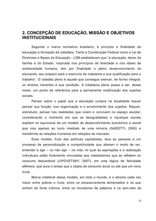 15
2. CONCEPÇÃO DE EDUCAÇÃO, MISSÃO E OBJETIVOS
INSTITUCIONAIS
Segundo o marco normativo brasileiro, é princípio e finalidade da
educação a formação de cidadãos. Tanto a Constituição Federal como a Lei de
Diretrizes e Bases da Educação - LDB estabelecem que “a educação, dever da
família e do Estado, inspirada nos princípios de liberdade e nos ideais de
solidariedade humana, tem por finalidade o pleno desenvolvimento do
educando, seu preparo para o exercício da cidadania e sua qualificação para o
trabalho”. O cidadão pleno é aquele que consegue exercer, de forma integral,
os direitos inerentes à sua condição. A cidadania plena passa a ser, desse
modo, um ponto de referência para a permanente mobilização dos sujeitos
sociais.
Pensar sobre o papel que a educação cumpre na atualidade requer
pensar sua função, sua organização e o envolvimento dos sujeitos. Requer,
sobretudo, pensar nas realidades que vivem e convivem no espaço escolar,
considerando o momento em que as desigualdades e injustiças sociais
expõem os equívocos de um modelo de desenvolvimento econômico e social
que visa apenas ao lucro imediato de uma minoria (GADOTTI, 2000) e
transforma as relações humanas em relações de mercado.
Esse modelo, fruto das políticas capitalistas, leva as pessoas a um
processo de personalização e competitividade que alteram o modo de ver,
entender e agir – ou não agir – na vida, no qual as aspirações e a realização
individuais estão fortemente vinculadas aos imediatismos que se refletem no
consumo descartável (LIPOVETSKY, 2007), em uma lógica de felicidade
efêmera, que dura o tempo que o objeto de consumo durar ou até que um novo
surja.
Marca indelével desse modelo, em todo o mundo, é o abismo cada vez
maior entre pobres e ricos; entre os excessivamente alimentados e os que
sofrem de fome crônica; entre os moradores de palácios e os sem-teto de
 
