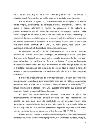 16
todas as origens, disparando o detonador da pior de todas as armas: a
injustiça social, fomentadora da indiferença, da crueldade e da violência.
Na sociedade de agora, o conceito de consumo extrapola a dicotomia
oferta-compra, abrangendo as relações sociais, existenciais, afetivas, de
status e poder, alterando o mundo da produção e do trabalho e,
consequentemente, da educação. O consumo é um processo motivado pela
falsa sensação de felicidade e bem-estar, associada às marcas, à tecnologia, à
exclusividade e ao imediatismo, que povoam o imaginário coletivo e submetem
os sujeitos aos apelos insistentes de novos produtos com ciclo de vida cada
vez mais curto (LIPOVETSKY, 2007) e, mais grave, que geram uma
quantidade incalculável de resíduos para o meio ambiente.
O consumo predatório atinge diretamente os recursos e reservas
naturais do planeta, quer pela utilização de tecnologias sujas, quer pelo
desmatamento descontrolado, quer pela ocupação desordenada do solo, quer
pelo extermínio de espécies da flora e da fauna. E essa desfiguração
excessiva da Terra coloca em risco as condições de vida das gerações futuras
e a própria manutenção das gerações de agora. Que o digam a falta de
alimentos, a escassez de água, o aquecimento global e as abruptas mudanças
climáticas.
E essas relações, marcos da contemporaneidade, afetam as sociedades
pelo potencial destrutivo e pela voracidade com que os hábitos consumistas
entram em contradição com a natureza como fundamento da vida (GADOTTI,
2000), chamando a atenção para uma questão emergente que precisa ser
posta em debate: a sustentabilidade humana.
A ideia de sustentabilidade humana ultrapassa a teoria do
desenvolvimento sustentável, embora encontre nela seu nascedouro, na
medida em que, para além da viabilidade de um desenvolvimento sem
agressão ao meio ambiente, busca uma reflexão-ação que articule todas as
áreas e aspectos da vida, em uma perspectiva orgânica, segundo a qual Terra
e seres humanos emergem como uma entidade única (BOFF, 1995).
Nesse sentido, pensar a sustentabilidade exige o exercício humano de
pensar as múltiplas dimensões do próprio ser, em uma visão holística, integral,
 