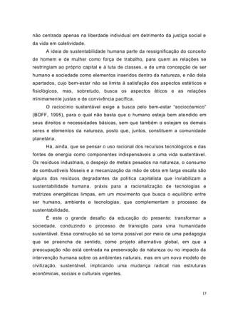 17
não centrada apenas na liberdade individual em detrimento da justiça social e
da vida em coletividade.
A ideia de sustentabilidade humana parte da ressignificação do conceito
de homem e de mulher como força de trabalho, para quem as relações se
restringiam ao próprio capital e à luta de classes, e de uma concepção de ser
humano e sociedade como elementos inseridos dentro da natureza, e não dela
apartados, cujo bem-estar não se limita à satisfação dos aspectos estéticos e
fisiológicos, mas, sobretudo, busca os aspectos éticos e as relações
minimamente justas e de convivência pacífica.
O raciocínio sustentável exige a busca pelo bem-estar “sociocósmico”
(BOFF, 1995), para o qual não basta que o humano esteja bem atendido em
seus direitos e necessidades básicas, sem que também o estejam os demais
seres e elementos da natureza, posto que, juntos, constituem a comunidade
planetária.
Há, ainda, que se pensar o uso racional dos recursos tecnológicos e das
fontes de energia como componentes indispensáveis a uma vida sustentável.
Os resíduos industriais, o despejo de metais pesados na natureza, o consumo
de combustíveis fósseis e a mecanização da mão de obra em larga escala são
alguns dos resíduos degradantes da política capitalista que inviabilizam a
sustentabilidade humana, práxis para a racionalização de tecnologias e
matrizes energéticas limpas, em um movimento que busca o equilíbrio entre
ser humano, ambiente e tecnologias, que complementam o processo de
sustentabilidade.
É este o grande desafio da educação do presente: transformar a
sociedade, conduzindo o processo de transição para uma humanidade
sustentável. Essa construção só se torna possível por meio de uma pedagogia
que se preencha de sentido, como projeto alternativo global, em que a
preocupação não está centrada na preservação da natureza ou no impacto da
intervenção humana sobre os ambientes naturais, mas em um novo modelo de
civilização, sustentável, implicando uma mudança radical nas estruturas
econômicas, sociais e culturais vigentes.
 