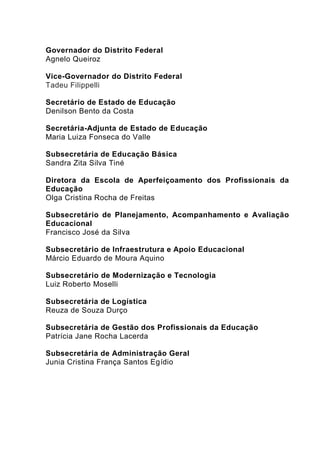 Governador do Distrito Federal
Agnelo Queiroz
Vice-Governador do Distrito Federal
Tadeu Filippelli
Secretário de Estado de Educação
Denilson Bento da Costa
Secretária-Adjunta de Estado de Educação
Maria Luiza Fonseca do Valle
Subsecretária de Educação Básica
Sandra Zita Silva Tiné
Diretora da Escola de Aperfeiçoamento dos Profissionais da
Educação
Olga Cristina Rocha de Freitas
Subsecretário de Planejamento, Acompanhamento e Avaliação
Educacional
Francisco José da Silva
Subsecretário de Infraestrutura e Apoio Educacional
Márcio Eduardo de Moura Aquino
Subsecretário de Modernização e Tecnologia
Luiz Roberto Moselli
Subsecretária de Logística
Reuza de Souza Durço
Subsecretária de Gestão dos Profissionais da Educação
Patrícia Jane Rocha Lacerda
Subsecretária de Administração Geral
Junia Cristina França Santos Egídio
 