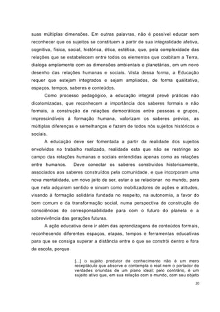 20
suas múltiplas dimensões. Em outras palavras, não é possível educar sem
reconhecer que os sujeitos se constituem a partir de sua integralidade afetiva,
cognitiva, física, social, histórica, ética, estética, que, pela complexidade das
relações que se estabelecem entre todos os elementos que coabitam a Terra,
dialoga amplamente com as dimensões ambientais e planetárias, em um novo
desenho das relações humanas e sociais. Vista dessa forma, a Educação
requer que estejam integrados e sejam ampliados, de forma qualitativa,
espaços, tempos, saberes e conteúdos.
Como processo pedagógico, a educação integral prevê práticas não
dicotomizadas, que reconhecem a importância dos saberes formais e não
formais, a construção de relações democráticas entre pessoas e grupos,
imprescindíveis à formação humana, valorizam os saberes prévios, as
múltiplas diferenças e semelhanças e fazem de todos nós sujeitos históricos e
sociais.
A educação deve ser fomentada a partir da realidade dos sujeitos
envolvidos no trabalho realizado, realidade esta que não se restringe ao
campo das relações humanas e sociais entendidas apenas como as relações
entre humanos. Deve conectar os saberes construídos historicamente,
associados aos saberes construídos pela comunidade, e que incorporam uma
nova mentalidade, um novo jeito de ser, estar e se relacionar no mundo, para
que nela adquiram sentido e sirvam como mobilizadores de ações e atitudes,
visando à formação solidária fundada no respeito, na autonomia, a favor do
bem comum e da transformação social, numa perspectiva de construção de
consciências de corresponsabilidade para com o futuro do planeta e a
sobrevivência das gerações futuras.
A ação educativa deve ir além das aprendizagens de conteúdos formais,
reconhecendo diferentes espaços, etapas, tempos e ferramentas educativas
para que se consiga superar a distância entre o que se constrói dentro e fora
da escola, porque
[...] o sujeito produtor de conhecimento não é um mero
receptáculo que absorve e contempla o real nem o portador de
verdades oriundas de um plano ideal; pelo contrário, é um
sujeito ativo que, em sua relação com o mundo, com seu objeto
 