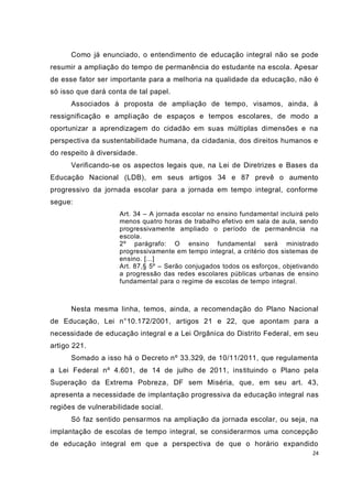 24
Como já enunciado, o entendimento de educação integral não se pode
resumir a ampliação do tempo de permanência do estudante na escola. Apesar
de esse fator ser importante para a melhoria na qualidade da educação, não é
só isso que dará conta de tal papel.
Associados à proposta de ampliação de tempo, visamos, ainda, à
ressignificação e ampliação de espaços e tempos escolares, de modo a
oportunizar a aprendizagem do cidadão em suas múltiplas dimensões e na
perspectiva da sustentabilidade humana, da cidadania, dos direitos humanos e
do respeito à diversidade.
Verificando-se os aspectos legais que, na Lei de Diretrizes e Bases da
Educação Nacional (LDB), em seus artigos 34 e 87 prevê o aumento
progressivo da jornada escolar para a jornada em tempo integral, conforme
segue:
Art. 34 – A jornada escolar no ensino fundamental incluirá pelo
menos quatro horas de trabalho efetivo em sala de aula, sendo
progressivamente ampliado o período de permanência na
escola.
2º parágrafo: O ensino fundamental será ministrado
progressivamente em tempo integral, a critério dos sistemas de
ensino. [...]
Art. 87,§ 5º – Serão conjugados todos os esforços, objetivando
a progressão das redes escolares públicas urbanas de ensino
fundamental para o regime de escolas de tempo integral.
Nesta mesma linha, temos, ainda, a recomendação do Plano Nacional
de Educação, Lei n°10.172/2001, artigos 21 e 22, que apontam para a
necessidade de educação integral e a Lei Orgânica do Distrito Federal, em seu
artigo 221.
Somado a isso há o Decreto nº 33.329, de 10/11/2011, que regulamenta
a Lei Federal nº 4.601, de 14 de julho de 2011, instituindo o Plano pela
Superação da Extrema Pobreza, DF sem Miséria, que, em seu art. 43,
apresenta a necessidade de implantação progressiva da educação integral nas
regiões de vulnerabilidade social.
Só faz sentido pensarmos na ampliação da jornada escolar, ou seja, na
implantação de escolas de tempo integral, se considerarmos uma concepção
de educação integral em que a perspectiva de que o horário expandido
 
