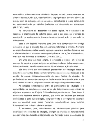 27
democrático e de exercício de cidadania. Espaço, portanto, que rompe com as
amarras socioculturais que, historicamente, segregam seus diversos atores, de
acordo com as atribuições de seus cargos, perpetuando a lógica colonialista
de supervalorização do trabalho intelectual em detrimento do operacional
(FREITAS, 2007).
Na perspectiva de desconstrução dessa lógica, há necessidade de
repensar a organização do trabalho pedagógico e dos espaços e tempos da
construção do conhecimento, transcendendo a formalização do currículo na
sala de aula.
Esse é um aspecto relevante para uma nova configuração do espaço
educativo em que a atuação dos profissionais materializa o princípio freireano
da corporificação das palavras pelo exemplo, ou seja, a escola é locus em que
a efetividade do ato educativo reside principalmente nas ações empreendidas,
mais que nos discursos e nas teorias (FREIRE, 2003).
Em uma acepção mais ampla, a educação acontece em todos os
campos da escola e em seu entorno e é protagonizada por todos aqueles que,
intencionalmente, transformam sua rotina de trabalho em ação educativa.
Sob essa ótica, são considerados profissionais da educação todos os
servidores envolvidos direta ou indiretamente nos processos educativos e de
gestão da escola, independentemente de suas frentes de atuação. Os
profissionais da educação são sujeitos fundamentais da ação educativa e, por
isso, devem assumir o compromisso com a formação integral do estudante.
As relações estabelecidas entre os profissionais da educação e a
comunidade, os estudantes e seus pares são determinantes para atingir os
objetivos expressos no Projeto Político-Pedagógico da escola. Para tanto, é
necessário repensar sempre a prática, que deve ser pautada por estudos
continuados e pela autoavaliação, compreendendo a incompletude essencial
que os constitui como seres humanos, percebendo-se como sujeitos
transformadores, críticos, criativos e éticos.
É necessário, pois, considerando as determinações geradas pela
diversidade de contextos de atuação, avançar na proposta de fortalecimento
das carreiras da educação, evidenciando uma formação inicial e continuada de
 