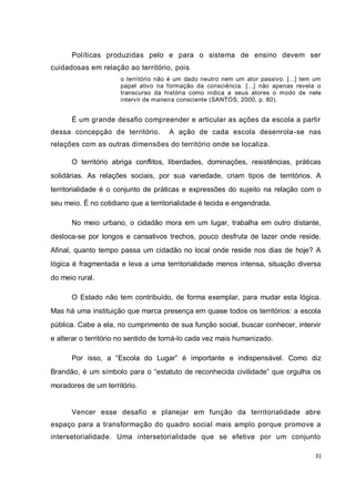 31
Políticas produzidas pelo e para o sistema de ensino devem ser
cuidadosas em relação ao território, pois
o território não é um dado neutro nem um ator passivo. [...] tem um
papel ativo na formação da consciência. [...] não apenas revela o
transcurso da história como indica a seus atores o modo de nele
intervir de maneira consciente (SANTOS, 2000, p. 80).
É um grande desafio compreender e articular as ações da escola a partir
dessa concepção de território. A ação de cada escola desenrola-se nas
relações com as outras dimensões do território onde se localiza.
O território abriga conflitos, liberdades, dominações, resistências, práticas
solidárias. As relações sociais, por sua variedade, criam tipos de territórios. A
territorialidade é o conjunto de práticas e expressões do sujeito na relação com o
seu meio. É no cotidiano que a territorialidade é tecida e engendrada.
No meio urbano, o cidadão mora em um lugar, trabalha em outro distante,
desloca-se por longos e cansativos trechos, pouco desfruta de lazer onde reside.
Afinal, quanto tempo passa um cidadão no local onde reside nos dias de hoje? A
lógica é fragmentada e leva a uma territorialidade menos intensa, situação diversa
do meio rural.
O Estado não tem contribuído, de forma exemplar, para mudar esta lógica.
Mas há uma instituição que marca presença em quase todos os territórios: a escola
pública. Cabe a ela, no cumprimento de sua função social, buscar conhecer, intervir
e alterar o território no sentido de torná-lo cada vez mais humanizado.
Por isso, a “Escola do Lugar” é importante e indispensável. Como diz
Brandão, é um símbolo para o “estatuto de reconhecida civilidade” que orgulha os
moradores de um território.
Vencer esse desafio e planejar em função da territorialidade abre
espaço para a transformação do quadro social mais amplo porque promove a
intersetorialidade. Uma intersetorialidade que se efetive por um conjunto
 