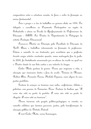 comparativos entre a estrutura seriada, de fases e ciclos de formação no
ensino fundamental.
Teve o prazer e a dor de trabalhar no governo eleito em 1995. Foi
delegado e conselheiro no Orçamento Participativo na região de
Sobradinho e atuou na Escola de Aperfeiçoamento de Profissionais da
Educação – EAPE. Foi Diretor do Departamento de Pedagogia da
extinta Fundação Educacional.
Tornou-se Mestre em Educação pela Faculdade de Educação da
UnB. Atuou e trabalhou intensamente na formação de professores.
Estava a caminho de seu doutorado, pois acreditava que a profissão
docente exigia estudos constantes quando, numa madrugada fria de junho
de 2008, foi brutalmente assassinado por ex-alunos da escola na qual era
o Diretor diante de sua luta contra o uso indevido de drogas.
Carlos Mota gostava de poesia. Poesia que inspirava a vida, a
educação que vivenciava dentro e fora da escola. Vinícius de Moraes,
Rubem Alves, Fernando Pessoa, Florbela Espanca, eram alguns de seus
poetas prediletos.
Gostava de começar ou terminar suas aulas, conferências, debates e
palestras com poesias de Guimarães Rosa. Gostava de lembrar que “A
coisa não está no ponto de partida. A coisa não está no ponto de
chegada. A coisa está na travessia”.
Nessa travessia este projeto político-pedagógico se orienta: no
caminho solidário que devemos percorrer, juntos, pela transformação da
educação pública do Distrito Federal.
A você Carlos Mota, nossa homenagem.
 