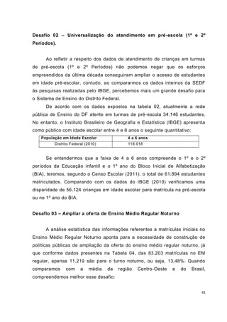 41
Desafio 02 – Universalização do atendimento em pré-escola (1º e 2º
Períodos).
Ao refletir a respeito dos dados de atendimento de crianças em turmas
de pré-escola (1º e 2º Períodos) não podemos negar que os esforços
empreendidos da última década conseguiram ampliar o acesso de estudantes
em idade pré-escolar, contudo, ao compararmos os dados internos da SEDF
às pesquisas realizadas pelo IBGE, percebemos mais um grande desafio para
o Sistema de Ensino do Distrito Federal.
De acordo com os dados expostos na tabela 02, atualmente a rede
pública de Ensino do DF atente em turmas de pré-escola 34.146 estudantes.
No entanto, o Instituto Brasileiro de Geografia e Estatística (IBGE) apresenta
como público com idade escolar entre 4 e 6 anos o seguinte quantitativo:
População em Idade Escolar 4 a 6 anos
Distrito Federal (2010) 118.018
Se entendermos que a faixa de 4 a 6 anos compreende o 1º e o 2º
períodos da Educação infantil e o 1º ano do Bloco Inicial de Alfabetização
(BIA), teremos, segundo o Censo Escolar (2011), o total de 61.894 estudantes
matriculados. Comparando com os dados do IBGE (2010) verificamos uma
disparidade de 56.124 crianças em idade escolar para matrícula na pré-escola
ou no 1º ano do BIA.
Desafio 03 – Ampliar a oferta de Ensino Médio Regular Noturno
A análise estatística das informações referentes a matrículas iniciais no
Ensino Médio Regular Noturno aponta para a necessidade de construção de
políticas públicas de ampliação da oferta do ensino médio regular noturno, já
que conforme dados presentes na Tabela 04, das 83.203 matrículas no EM
regular, apenas 11.219 são para o turno noturno, ou seja, 13,48%. Quando
comparamos com a média da região Centro-Oeste e do Brasil,
compreendemos melhor esse desafio:
 