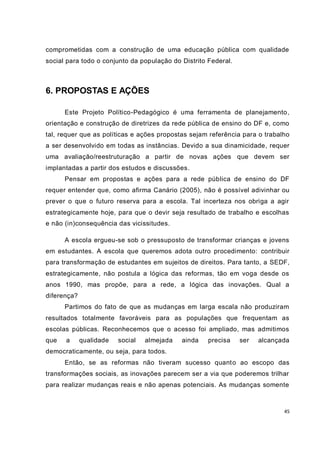 45
comprometidas com a construção de uma educação pública com qualidade
social para todo o conjunto da população do Distrito Federal.
6. PROPOSTAS E AÇÕES
Este Projeto Político-Pedagógico é uma ferramenta de planejamento,
orientação e construção de diretrizes da rede pública de ensino do DF e, como
tal, requer que as políticas e ações propostas sejam referência para o trabalho
a ser desenvolvido em todas as instâncias. Devido a sua dinamicidade, requer
uma avaliação/reestruturação a partir de novas ações que devem ser
implantadas a partir dos estudos e discussões.
Pensar em propostas e ações para a rede pública de ensino do DF
requer entender que, como afirma Canário (2005), não é possível adivinhar ou
prever o que o futuro reserva para a escola. Tal incerteza nos obriga a agir
estrategicamente hoje, para que o devir seja resultado de trabalho e escolhas
e não (in)consequência das vicissitudes.
A escola ergueu-se sob o pressuposto de transformar crianças e jovens
em estudantes. A escola que queremos adota outro procedimento: contribuir
para transformação de estudantes em sujeitos de direitos. Para tanto, a SEDF,
estrategicamente, não postula a lógica das reformas, tão em voga desde os
anos 1990, mas propõe, para a rede, a lógica das inovações. Qual a
diferença?
Partimos do fato de que as mudanças em larga escala não produziram
resultados totalmente favoráveis para as populações que frequentam as
escolas públicas. Reconhecemos que o acesso foi ampliado, mas admitimos
que a qualidade social almejada ainda precisa ser alcançada
democraticamente, ou seja, para todos.
Então, se as reformas não tiveram sucesso quanto ao escopo das
transformações sociais, as inovações parecem ser a via que poderemos trilhar
para realizar mudanças reais e não apenas potenciais. As mudanças somente
 