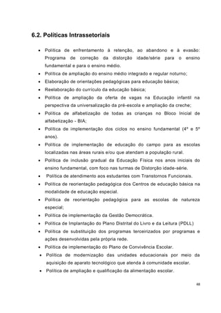 48
6.2. Políticas Intrassetoriais
 Política de enfrentamento à retenção, ao abandono e à evasão:
Programa de correção da distorção idade/série para o ensino
fundamental e para o ensino médio.
 Política de ampliação do ensino médio integrado e regular noturno;
 Elaboração de orientações pedagógicas para educação básica;
 Reelaboração do currículo da educação básica;
 Política de ampliação da oferta de vagas na Educação infantil na
perspectiva da universalização da pré-escola e ampliação da creche;
 Política de alfabetização de todas as crianças no Bloco Inicial de
alfabetização - BIA;
 Política de implementação dos ciclos no ensino fundamental (4º e 5º
anos).
 Política de implementação de educação do campo para as escolas
localizadas nas áreas rurais e/ou que atendam a população rural.
 Política de inclusão gradual da Educação Física nos anos iniciais do
ensino fundamental, com foco nas turmas de Distorção idade-série.
 Política de atendimento aos estudantes com Transtornos Funcionais.
 Política de reorientação pedagógica dos Centros de educação básica na
modalidade de educação especial.
 Política de reorientação pedagógica para as escolas de natureza
especial;
 Política de implementação da Gestão Democrática.
 Política de Implantação do Plano Distrital do Livro e da Leitura (PDLL)
 Política de substituição dos programas terceirizados por programas e
ações desenvolvidas pela própria rede.
 Política de implementação do Plano de Convivência Escolar.
 Política de modernização das unidades educacionais por meio da
aquisição de aparato tecnológico que atenda à comunidade escolar.
 Política de ampliação e qualificação da alimentação escolar.
 