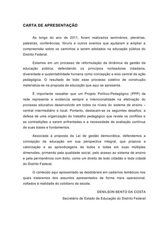 CARTA DE APRESENTAÇÃO
Ao longo do ano de 2011, foram realizados seminários, plenárias,
palestras, conferências, fóruns e outros eventos que ajudaram a ampliar a
compreensão sobre os caminhos a serem adotados na educação pública do
Distrito Federal.
Estamos em um processo de reformulação da dinâmica da gestão da
educação pública, defendendo os princípios norteadores cidadania,
diversidade e sustentabilidade humana como concepção e eixo central da ação
pedagógica. O resultado de todo esse processo coletivo de construção
materializa-se na proposta de educação que aqui se apresenta.
É importante ressaltar que um Projeto Político-Pedagógico (PPP) de
rede representa e evidencia sempre a intencionalidade na efetivação do
processo educativo desenvolvido em todos os níveis do sistema de ensino –
central intermediário e local. Portanto, destacam-se os seguintes desafios: a
defesa de uma organização do trabalho pedagógico que revele os conflitos e
as contradições a serem enfrentadas e a necessidade de avaliação contínua
de suas bases e fundamentos.
Associada à proposta da Lei de gestão democrática, defendemos a
concepção de educação em sua perspectiva integral, que propicia a
valorização e as aprendizagens de todos e todas em suas múltiplas
dimensões, primando pela qualidade social, pelo acesso ao sistema de ensino
e pela permanência com êxito, como um direito de todo cidadão e toda cidadã
do Distrito Federal.
O conteúdo aqui apresentado se desdobrará em cadernos temáticos nos
quais trataremos dos assuntos apresentados de forma mais operacional,
voltados à realidade do cotidiano da escola.
DENILSON BENTO DA COSTA
Secretário de Estado de Educação do Distrito Federal
 