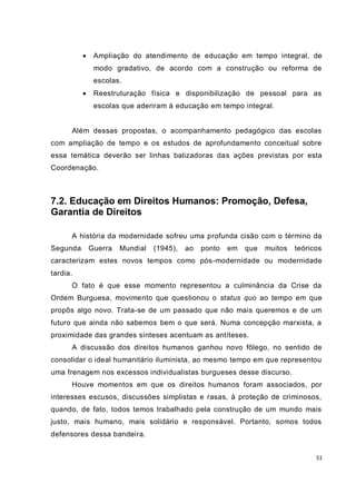 51
 Ampliação do atendimento de educação em tempo integral, de
modo gradativo, de acordo com a construção ou reforma de
escolas.
 Reestruturação física e disponibilização de pessoal para as
escolas que aderiram à educação em tempo integral.
Além dessas propostas, o acompanhamento pedagógico das escolas
com ampliação de tempo e os estudos de aprofundamento conceitual sobre
essa temática deverão ser linhas balizadoras das ações previstas por esta
Coordenação.
7.2. Educação em Direitos Humanos: Promoção, Defesa,
Garantia de Direitos
A história da modernidade sofreu uma profunda cisão com o término da
Segunda Guerra Mundial (1945), ao ponto em que muitos teóricos
caracterizam estes novos tempos como pós-modernidade ou modernidade
tardia.
O fato é que esse momento representou a culminância da Crise da
Ordem Burguesa, movimento que questionou o status quo ao tempo em que
propôs algo novo. Trata-se de um passado que não mais queremos e de um
futuro que ainda não sabemos bem o que será. Numa concepção marxista, a
proximidade das grandes sínteses acentuam as antíteses.
A discussão dos direitos humanos ganhou novo fôlego, no sentido de
consolidar o ideal humanitário iluminista, ao mesmo tempo em que representou
uma frenagem nos excessos individualistas burgueses desse discurso.
Houve momentos em que os direitos humanos foram associados, por
interesses escusos, discussões simplistas e rasas, à proteção de criminosos,
quando, de fato, todos temos trabalhado pela construção de um mundo mais
justo, mais humano, mais solidário e responsável. Portanto, somos todos
defensores dessa bandeira.
 