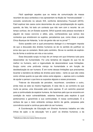 52
Fácil apedrejar aqueles que os meios de comunicação de massa
recortam de seus contextos e nos apresentam na feição da “monstruosidade” –
conceito construído no século XIX, conforme demonstrou Foucault (2010).
Fácil explicar tais casos como decorrentes de uma (pre)disposição do sujeito,
quando, de fato, há todo um contexto que não vem com o recorte: de um
tempo confuso, de um Estado ausente. Difícil quando esta pessoa recortada é
alguém de nosso convívio e afeto, pois, conhecedores que somos dos
contextos que emolduram os sujeitos, percebemos que, como disse o poeta
Chico Buarque de Holanda, “a dor da gente não sai no jornal” 6
.
Outra questão com a qual precisamos dialogar é a mensagem imposta
de que a discussão dos direitos humanos se dá no sentido de justificar os
erros dos que os cometem. Muito pelo contrário. Dá-se no sentido de explicá-
los de forma a evitá-los em nós e nos outros.
Essa discussão surgiu no bojo de um tempo em que tínhamos tudo para
desacreditar da humanidade. Foi uma tentativa de resgate do que há de
melhor no humano, sem a ingenuidade de desconsiderar suas limitações.
Surgiu como uma profunda crença na humanidade e em função da
desidealização do ser humano. É em nome dessas limitações que precisamos
levantar a bandeira da defesa de direitos para todos – tanto os que são vistos
como vítimas quanto os que são vistos como algozes –, apenas com o cuidado
de ajudar a pensar o que leva os supostos algozes a esses processos.
Trata-se da discussão de perceber, reconhecer, considerar o outro,
ainda mais se este se mostra fragilizado. E esta não é, ao contrário do que
muito se pensa, uma discussão pelo outro apenas. É um caminho possível
para a continuidade da espécie humana. Ao fazermos pelo que se encontra em
condição de maior vulnerabilidade, estamos fazendo pela espécie à qual
pertencemos e garantindo a sua continuidade. A nossa continuidade. É a
certeza de que o meio ambiente começa dentro da gente, perpassa pela
convivência social e continua para além do ser humano.
A Coordenação de Educação em Direitos Humanos trabalha em três
linhas de ação: a da educação “em e para” os direitos humanos; a da
6
Referência à letra da música Notícia de jornal.
 