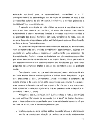 53
educação ambiental para o desenvolvimento sustentável e a do
acompanhamento da escolarização das crianças em contexto de risco e dos
adolescentes autores de ato infracional, submetidos a medidas protetivas e
socioeducativas, respectivamente.
O cenário encontrado na rede pública de ensino é semelhante ao do
mundo em que vivemos: por um lado, há casos de sujeitos cujos direitos
fundamentais e básicos foram/são violados e preciosas iniciativas de defesa e
de promoção dos direitos humanos; por outro, também há, na rede, carência
de uma discussão sistematizada sobre as três linhas de ação da Coordenação
de Educação em Direitos Humanos.
Ao contrário do que defende o senso comum, estudos no mundo inteiro
vêm demonstrando que, quando devidamente acompanhados, sujeitos em
contexto de vulnerabilidade respondem positivamente aos processos de
(re)socialização. Contudo, apesar de iniciativas que vêm sendo desenvolvidas
por vários setores da sociedade civil e do próprio Estado, ainda percebemos
um desconhecimento e um descumprimento dos indicadores que vêm sendo
propostos pelos múltiplos órgãos e setores que compõem a rede de proteção
social.
Questionada quanto ao que seria dos nossos jovens, ainda na década
de 1950, Hanna Arendt, cientista política e filósofa alemã respondeu: “o que
nós ensinarmos a eles”. Obviamente, Arendt reconhecia a autonomia do
sujeito-criança e do sujeito-jovem ante os caminhos que o mundo lhes propõe,
mas reconhecia também que entregar o mundo às crianças e aos jovens sem
lhes apresentar a rede de significados que os precede seria entregá-los ao
abandono (ARENDT, 2001).
Almejamos, assim, promover, com auxílio de toda a rede, a construção
de uma política intersetorial de educação “em e para” os direitos humanos,
para o desenvolvimento sustentável e para uma socialização saudável. O que
se dará, de acordo com a nossa compreensão, pela:
 Implementação de uma política pública intersetorial para o atendimento
escolar de crianças em situação de medidas de proteção, adolescentes
 